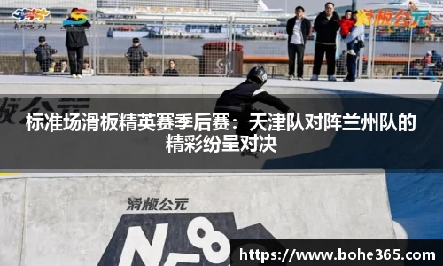标准场滑板精英赛季后赛：天津队对阵兰州队的精彩纷呈对决